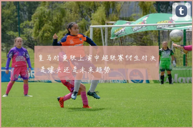 皇马对曼联上演中超联赛衍生对决 是噱头还是未来趋势