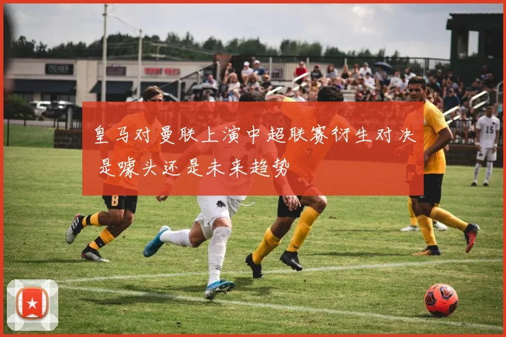 皇马对曼联上演中超联赛衍生对决 是噱头还是未来趋势